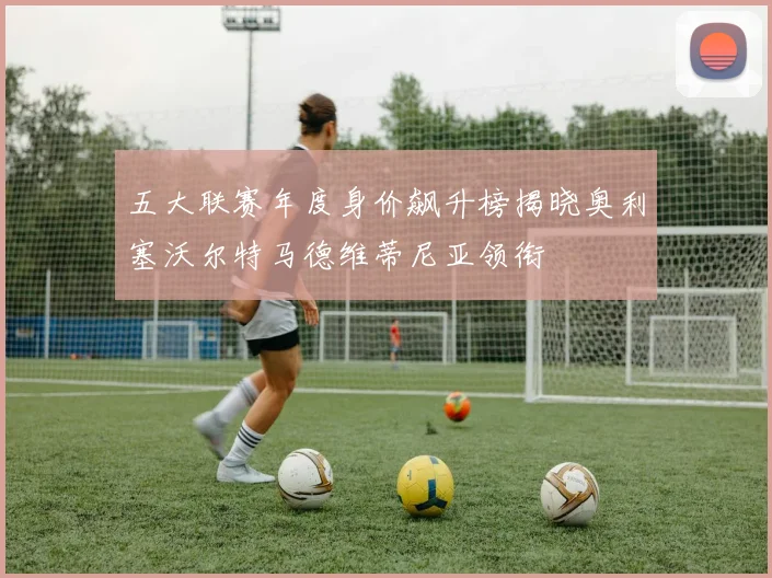 五大联赛年度身价飙升榜揭晓奥利塞沃尔特马德维蒂尼亚领衔