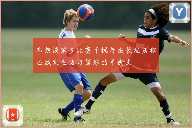 布朗谈家乡比赛干扰与成长经历称已找到生活与篮球的平衡点