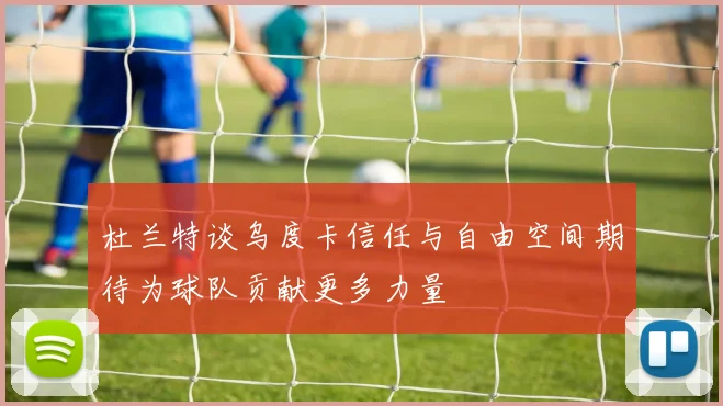 杜兰特谈乌度卡信任与自由空间期待为球队贡献更多力量