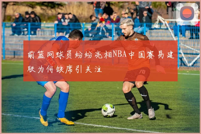 前篮网球员纷纷亮相NBA中国赛易建联为何缺席引关注