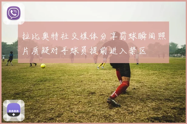 拉比奥特社交媒体分享罚球瞬间照片质疑对手球员提前进入禁区