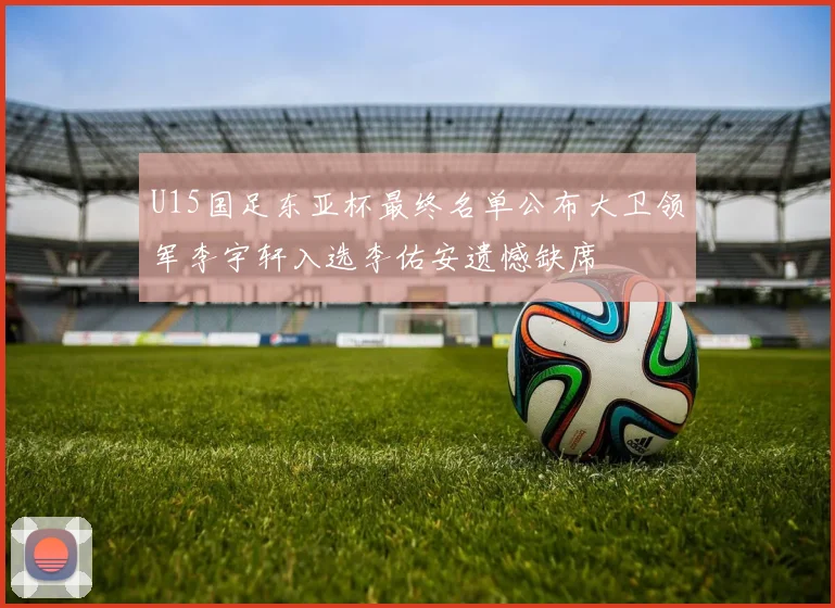 U15国足东亚杯最终名单公布大卫领军李宇轩入选李佑安遗憾缺席
