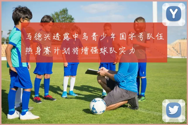 马德兴透露中乌青少年国字号队伍热身赛计划将增强球队实力