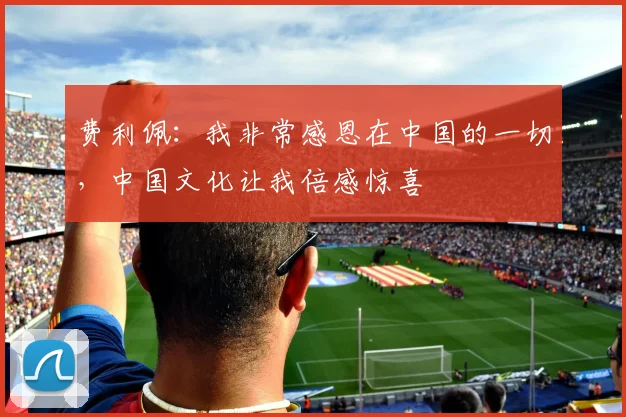 费利佩：我非常感恩在中国的一切，中国文化让我倍感惊喜