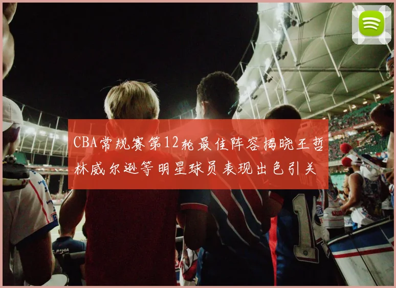 CBA常规赛第12轮最佳阵容揭晓王哲林威尔逊等明星球员表现出色引关注