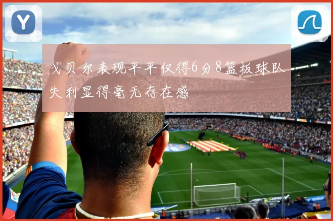 戈贝尔表现平平仅得6分8篮板球队失利显得毫无存在感