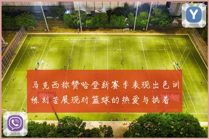 马克西称赞哈登新赛季表现出色训练刻苦展现对篮球的热爱与执着