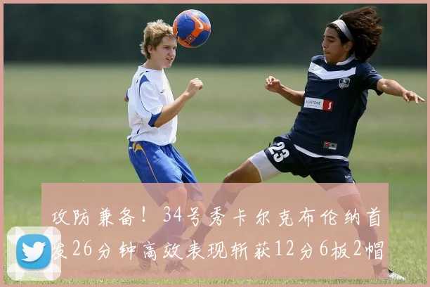 攻防兼备！34号秀卡尔克布伦纳首发26分钟高效表现斩获12分6板2帽
