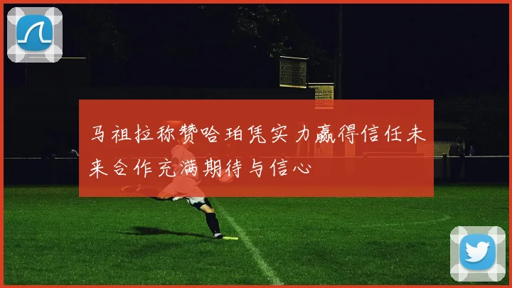 马祖拉称赞哈珀凭实力赢得信任未来合作充满期待与信心
