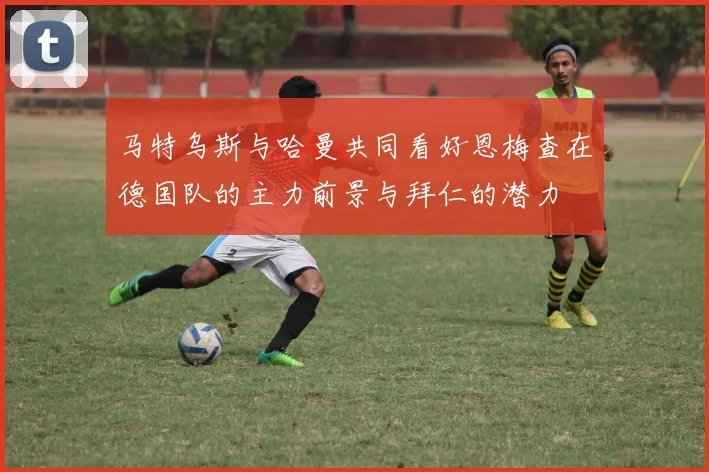 马特乌斯与哈曼共同看好恩梅查在德国队的主力前景与拜仁的潜力