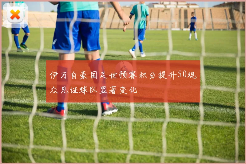 伊万自豪国足世预赛积分提升50观众见证球队显著变化