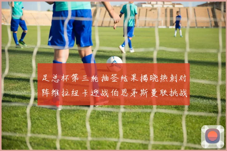 足总杯第三轮抽签结果揭晓热刺对阵维拉纽卡迎战伯恩茅斯曼联挑战布莱顿