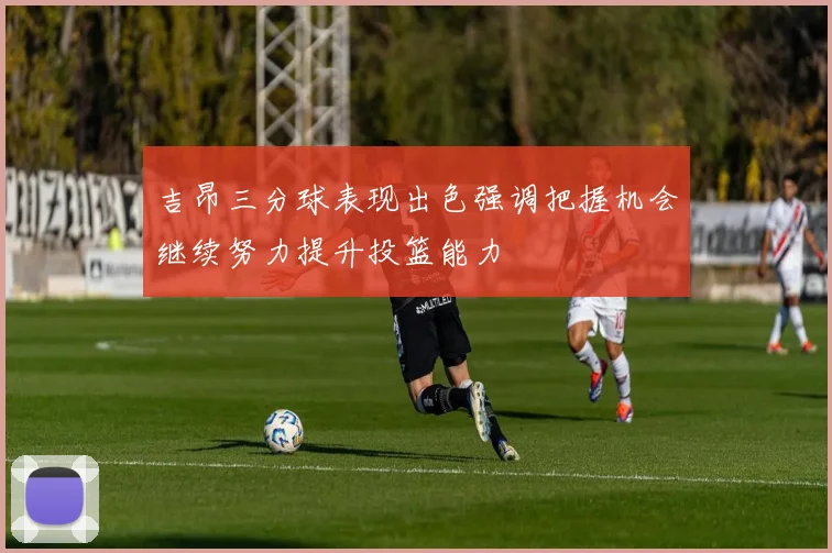 吉昂三分球表现出色强调把握机会继续努力提升投篮能力