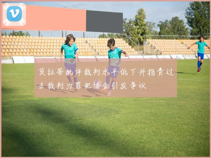 莫拉蒂批评裁判水平低下并指责过去裁判为罪犯协会引发争议