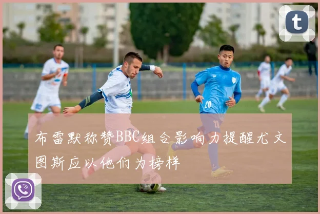 布雷默称赞BBC组合影响力提醒尤文图斯应以他们为榜样