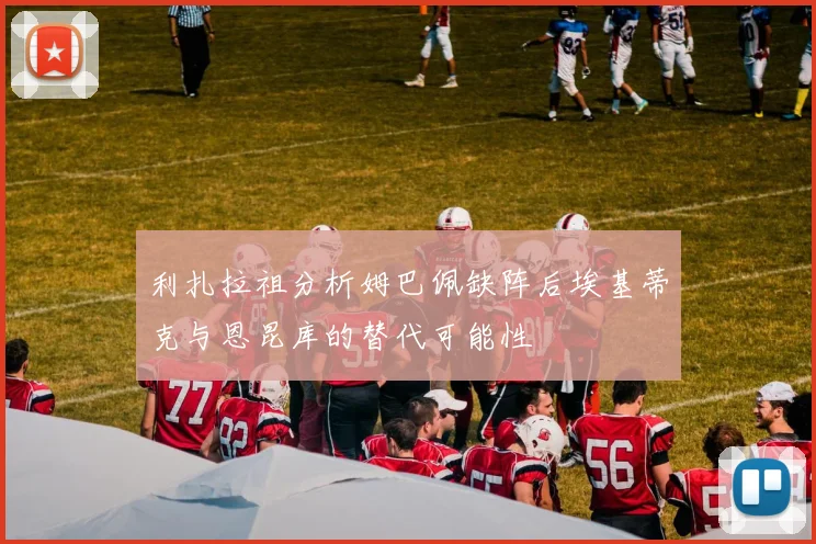 利扎拉祖分析姆巴佩缺阵后埃基蒂克与恩昆库的替代可能性
