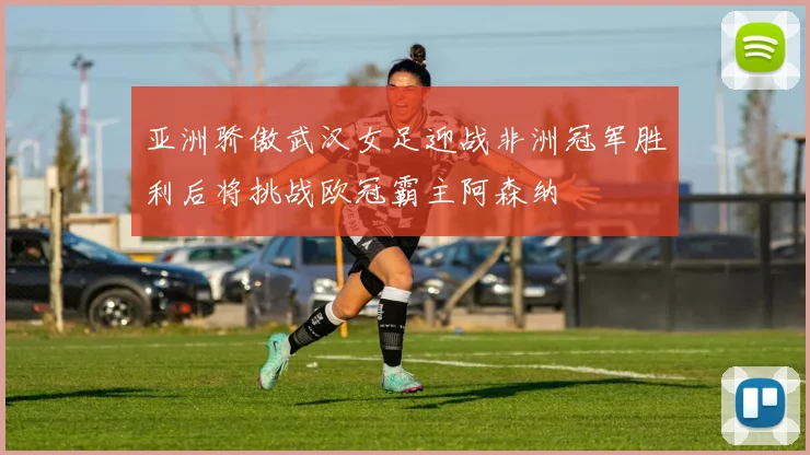 亚洲骄傲武汉女足迎战非洲冠军胜利后将挑战欧冠霸主阿森纳