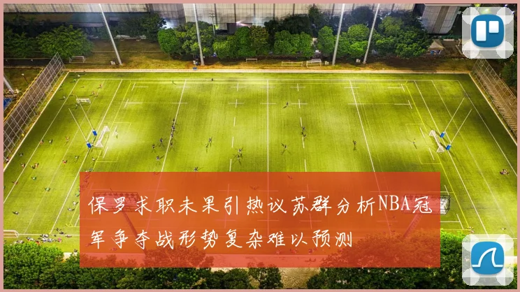 保罗求职未果引热议苏群分析NBA冠军争夺战形势复杂难以预测